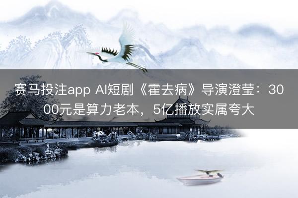 赛马投注app AI短剧《霍去病》导演澄莹：3000元是算力老本，5亿播放实属夸大