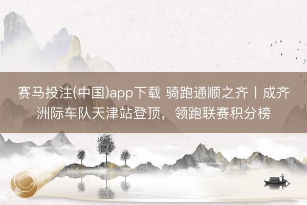 赛马投注(中国)app下载 骑跑通顺之齐丨成齐洲际车队天津站登顶，领跑联赛积分榜