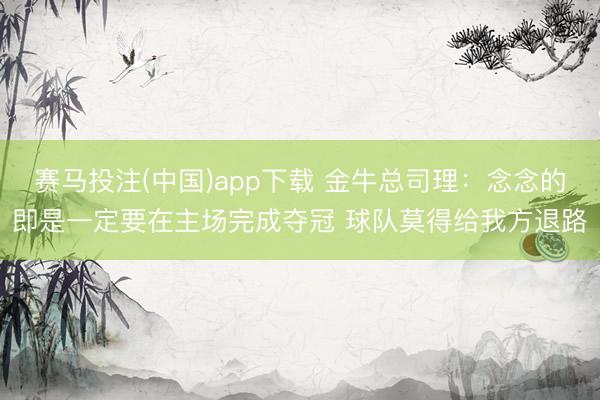 赛马投注(中国)app下载 金牛总司理：念念的即是一定要在主场完成夺冠 球队莫得给我方退路