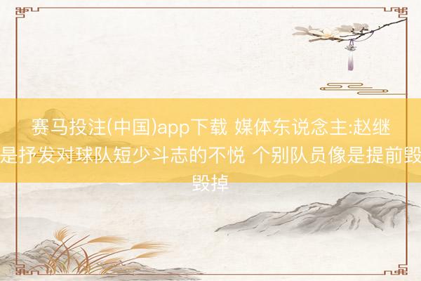 赛马投注(中国)app下载 媒体东说念主:赵继伟是抒发对球队短少斗志的不悦 个别队员像是提前毁掉