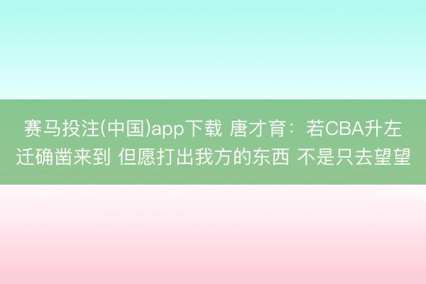 赛马投注(中国)app下载 唐才育：若CBA升左迁确凿来到 但愿打出我方的东西 不是只去望望