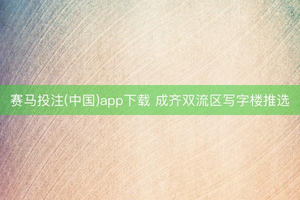 赛马投注(中国)app下载 成齐双流区写字楼推选