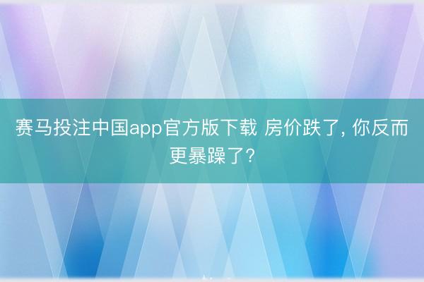 赛马投注中国app官方版下载 房价跌了， 你反而更暴躁了?