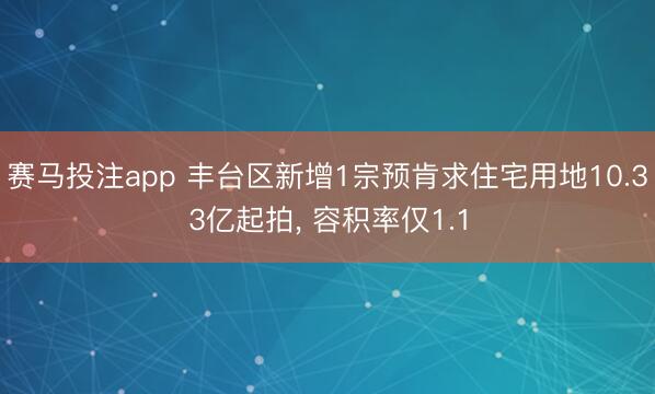 赛马投注app 丰台区新增1宗预肯求住宅用地10.33亿起拍， 容积率仅1.1