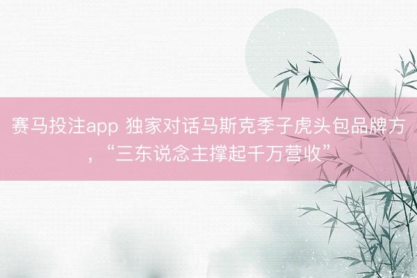 赛马投注app 独家对话马斯克季子虎头包品牌方，“三东说念主撑起千万营收”