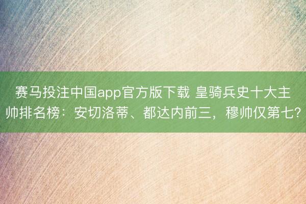 赛马投注中国app官方版下载 皇骑兵史十大主帅排名榜：安切洛蒂、都达内前三，穆帅仅第七？