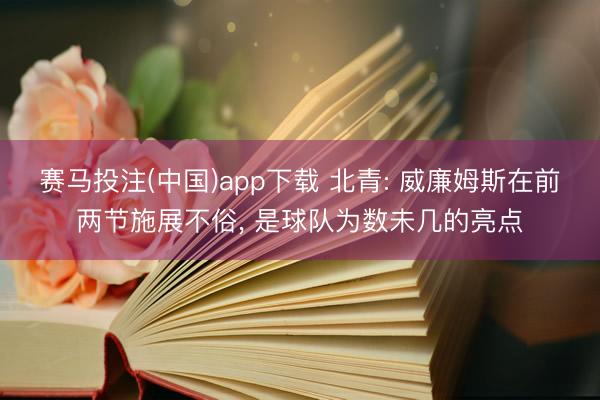 赛马投注(中国)app下载 北青: 威廉姆斯在前两节施展不俗， 是球队为数未几的亮点