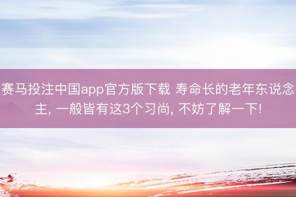 赛马投注中国app官方版下载 寿命长的老年东说念主， 一般皆有这3个习尚， 不妨了解一下!