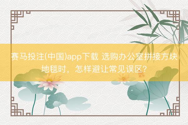 赛马投注(中国)app下载 选购办公室拼接方块地毯时，怎样避让常见误区？