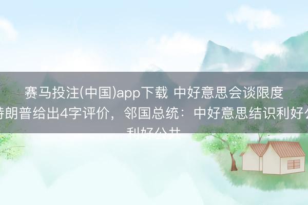 赛马投注(中国)app下载 中好意思会谈限度，特朗普给出4字评价，邻国总统：中好意思结识利好公共