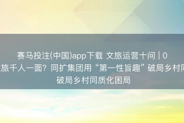 赛马投注(中国)app下载 文旅运营十问 | 01宇宙农文旅千人一面？同扩集团用 “第一性旨趣” 破局乡村同质化困局