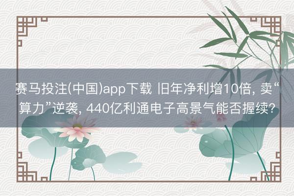 赛马投注(中国)app下载 旧年净利增10倍， 卖“算力”逆袭， 440亿利通电子高景气能否握续?