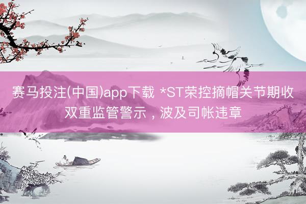 赛马投注(中国)app下载 *ST荣控摘帽关节期收双重监管警示 ， 波及司帐违章
