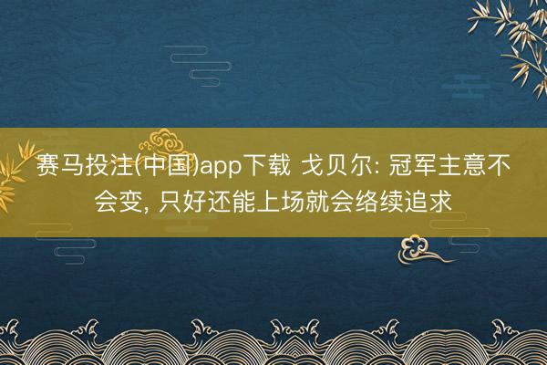 赛马投注(中国)app下载 戈贝尔: 冠军主意不会变， 只好还能上场就会络续追求