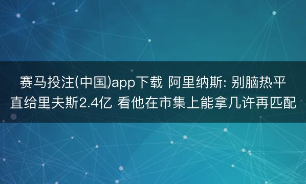 赛马投注(中国)app下载 阿里纳斯: 别脑热平直给里夫斯2.4亿 看他在市集上能拿几许再匹配