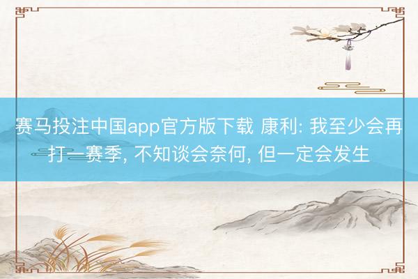 赛马投注中国app官方版下载 康利: 我至少会再打一赛季， 不知谈会奈何， 但一定会发生