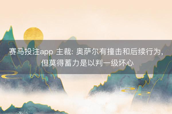 赛马投注app 主裁: 奥萨尔有撞击和后续行为， 但莫得蓄力是以判一级坏心