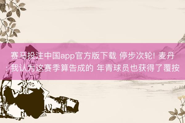 赛马投注中国app官方版下载 停步次轮! 麦丹: 我认为这赛季算告成的 年青球员也获得了覆按