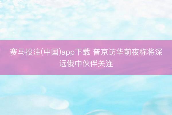 赛马投注(中国)app下载 普京访华前夜称将深远俄中伙伴关连