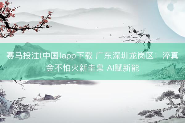 赛马投注(中国)app下载 广东深圳龙岗区:淬真金不怕火新圭臬 AI赋新能
