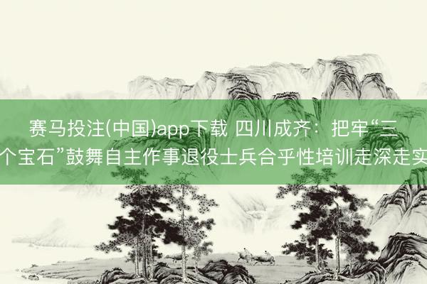 赛马投注(中国)app下载 四川成齐：把牢“三个宝石”鼓舞自主作事退役士兵合乎性培训走深走实