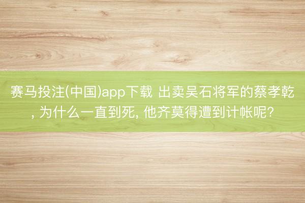 赛马投注(中国)app下载 出卖吴石将军的蔡孝乾， 为什么一直到死， 他齐莫得遭到计帐呢?