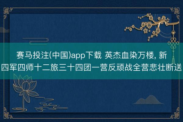 赛马投注(中国)app下载 英杰血染万楼， 新四军四师十二旅三十四团一营反顽战全营悲壮断送