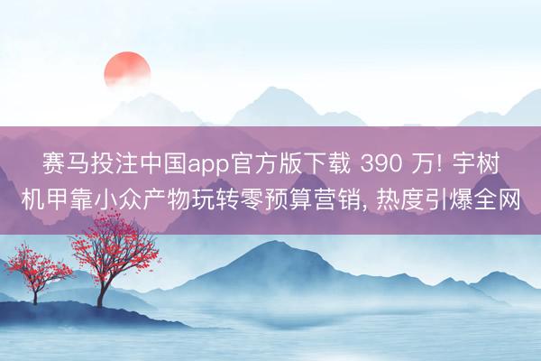 赛马投注中国app官方版下载 390 万! 宇树机甲靠小众产物玩转零预算营销， 热度引爆全网