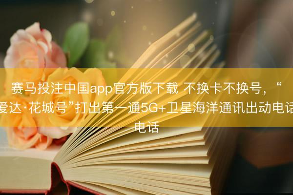 赛马投注中国app官方版下载 不换卡不换号，“爱达·花城号”打出第一通5G+卫星海洋通讯出动电话