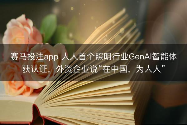 赛马投注app 人人首个照明行业GenAI智能体获认证，外资企业说“在中国，为人人”