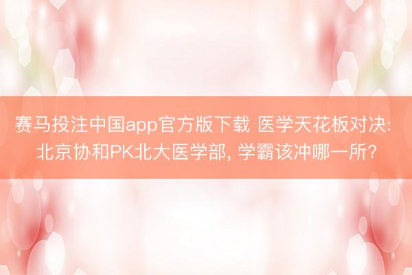 赛马投注中国app官方版下载 医学天花板对决: 北京协和PK北大医学部， 学霸该冲哪一所?