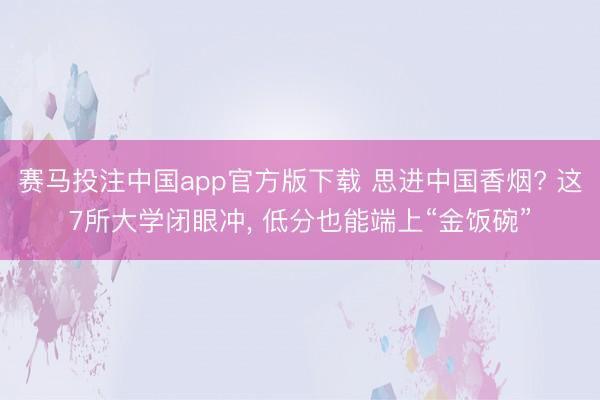 赛马投注中国app官方版下载 思进中国香烟? 这7所大学闭眼冲， 低分也能端上“金饭碗”