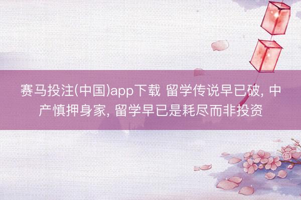 赛马投注(中国)app下载 留学传说早已破， 中产慎押身家， 留学早已是耗尽而非投资