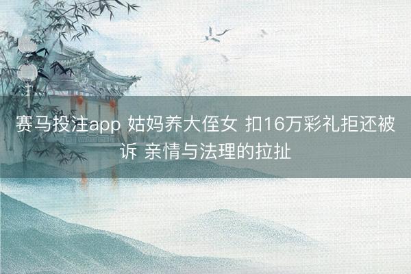 赛马投注app 姑妈养大侄女 扣16万彩礼拒还被诉 亲情与法理的拉扯