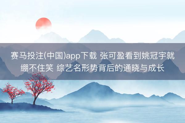 赛马投注(中国)app下载 张可盈看到姚冠宇就绷不住笑 综艺名形势背后的通晓与成长