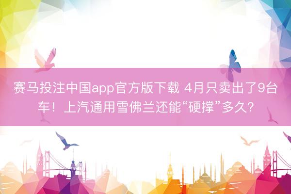 赛马投注中国app官方版下载 4月只卖出了9台车！上汽通用雪佛兰还能“硬撑”多久？