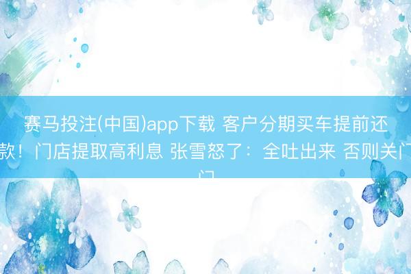 赛马投注(中国)app下载 客户分期买车提前还款！门店提取高利息 张雪怒了：全吐出来 否则关门