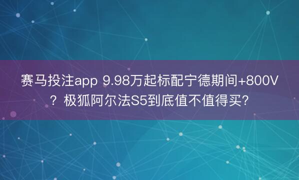 赛马投注app 9.98万起标配宁德期间+800V？极狐阿尔法S5到底值不值得买？