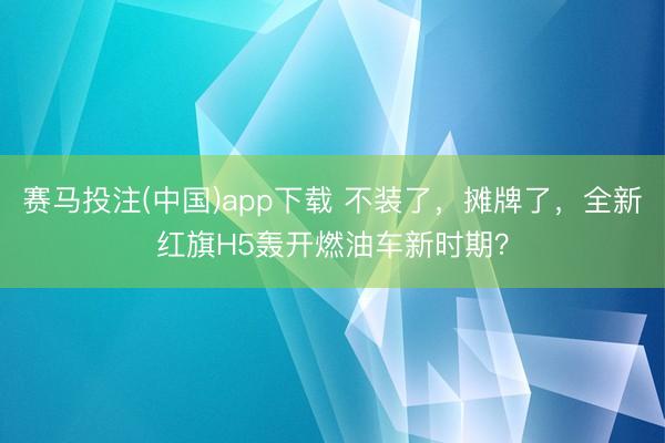 赛马投注(中国)app下载 不装了，摊牌了，全新红旗H5轰开燃油车新时期？