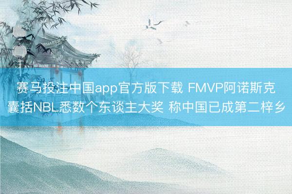 赛马投注中国app官方版下载 FMVP阿诺斯克囊括NBL悉数个东谈主大奖 称中国已成第二梓乡