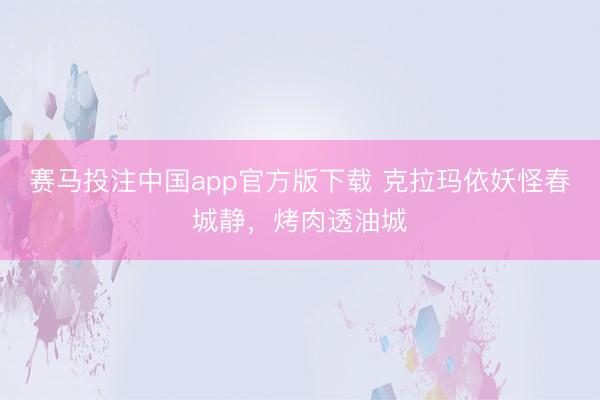 赛马投注中国app官方版下载 克拉玛依妖怪春城静，烤肉透油城