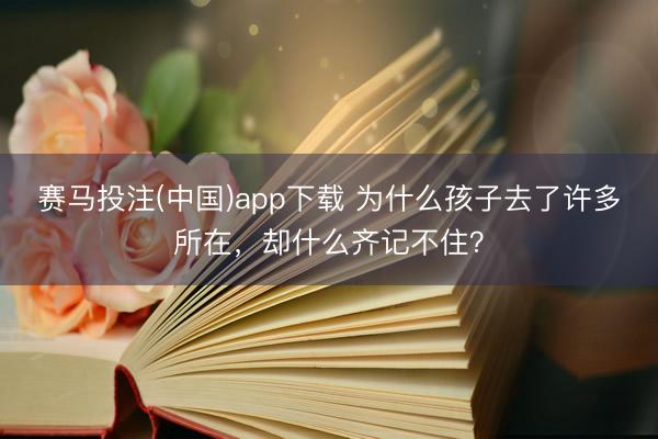 赛马投注(中国)app下载 为什么孩子去了许多所在，却什么齐记不住？