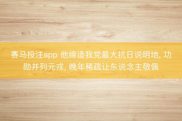赛马投注app 他缔造我党最大抗日说明地， 功勋并列元戎， 晚年稀疏让东说念主敬佩