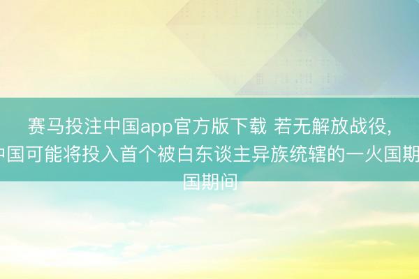 赛马投注中国app官方版下载 若无解放战役， 中国可能将投入首个被白东谈主异族统辖的一火国期间