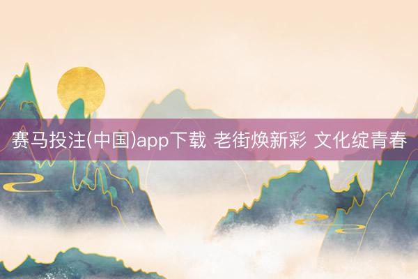 赛马投注(中国)app下载 老街焕新彩 文化绽青春