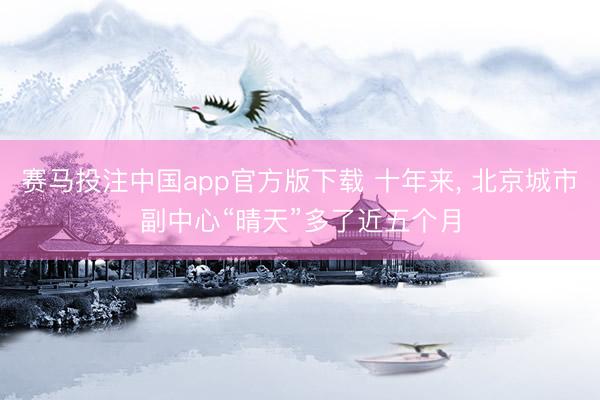 赛马投注中国app官方版下载 十年来, 北京城市副中心“晴天”多了近五个月
