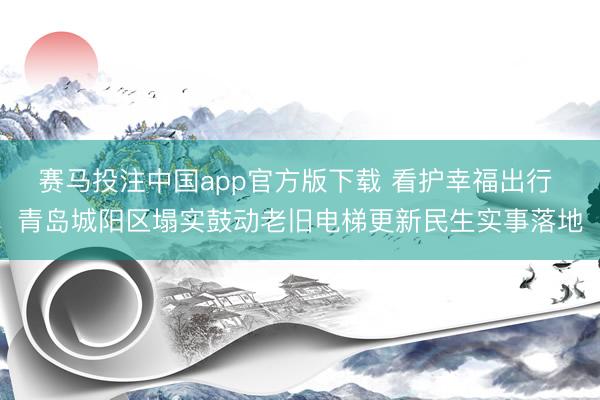 赛马投注中国app官方版下载 看护幸福出行 青岛城阳区塌实鼓动老旧电梯更新民生实事落地