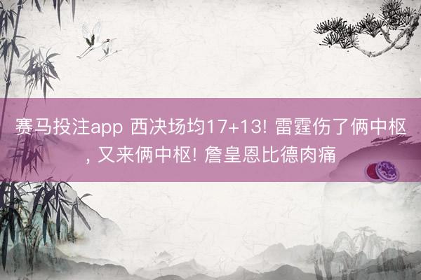 赛马投注app 西决场均17+13! 雷霆伤了俩中枢， 又来俩中枢! 詹皇恩比德肉痛