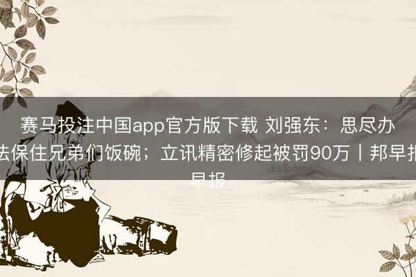赛马投注中国app官方版下载 刘强东：思尽办法保住兄弟们饭碗；立讯精密修起被罚90万丨邦早报