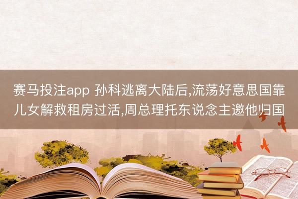 赛马投注app 孙科逃离大陆后，流荡好意思国靠儿女解救租房过活，周总理托东说念主邀他归国